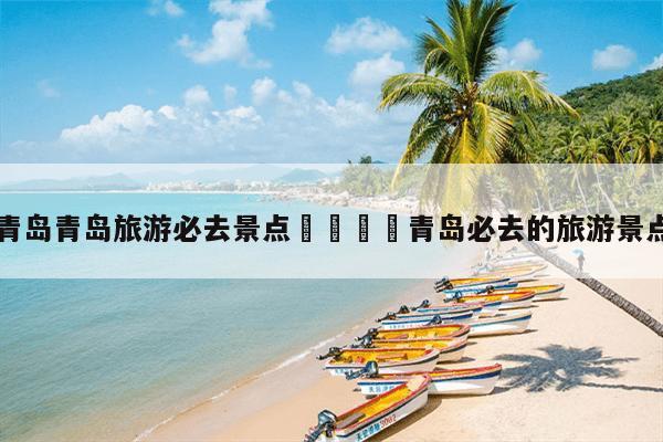 青島威海的景點(diǎn)_青島威海旅游攻略必去景點(diǎn)_威海青島哪里好玩